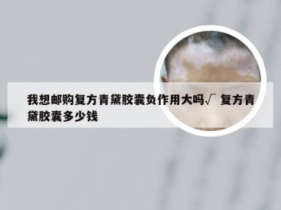 我想邮购复方青黛胶囊负作用大吗√ 复方青黛胶囊多少钱