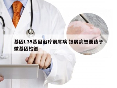 基因L35基因治疗银屑病 银屑病想要孩子做基因检测