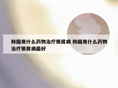 韩国用什么药物治疗银屑病 韩国用什么药物治疗银屑病最好