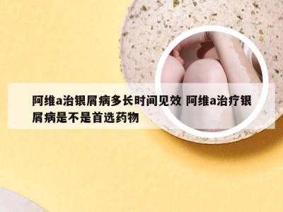 阿维a治银屑病多长时间见效 阿维a治疗银屑病是不是首选药物