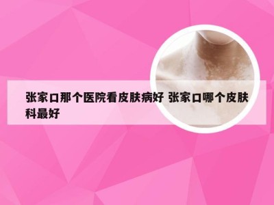 张家口那个医院看皮肤病好 张家口哪个皮肤科最好