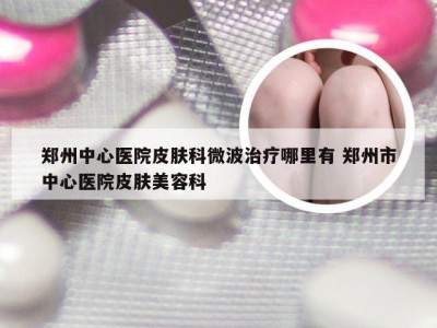 郑州中心医院皮肤科微波治疗哪里有 郑州市中心医院皮肤美容科
