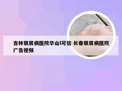 吉林银屑病医院华山l可信 长春银屑病医院广告视频