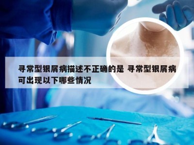 寻常型银屑病描述不正确的是 寻常型银屑病可出现以下哪些情况