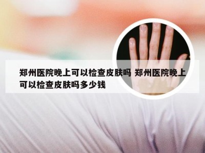 郑州医院晚上可以检查皮肤吗 郑州医院晚上可以检查皮肤吗多少钱