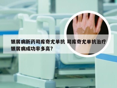 银屑病新药司库奇尤单抗 司库奇尤单抗治疗银屑病成功率多高?