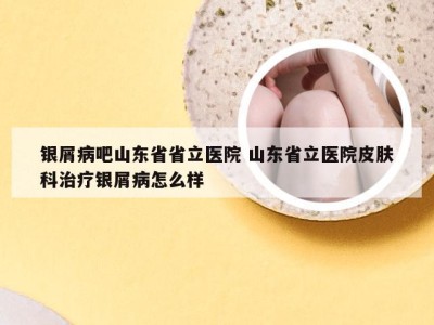 银屑病吧山东省省立医院 山东省立医院皮肤科治疗银屑病怎么样