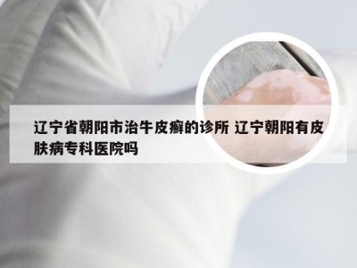 辽宁省朝阳市治牛皮癣的诊所 辽宁朝阳有皮肤病专科医院吗