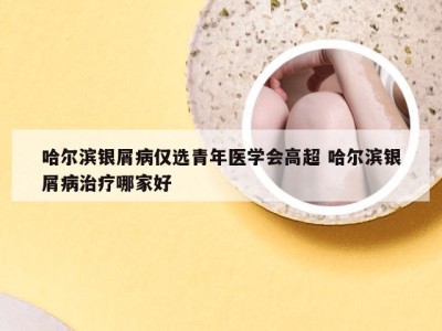 哈尔滨银屑病仅选青年医学会高超 哈尔滨银屑病治疗哪家好