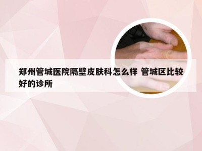 郑州管城医院隔壁皮肤科怎么样 管城区比较好的诊所