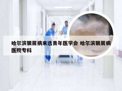 哈尔滨银屑病来选青年医学会 哈尔滨银屑病医院专科