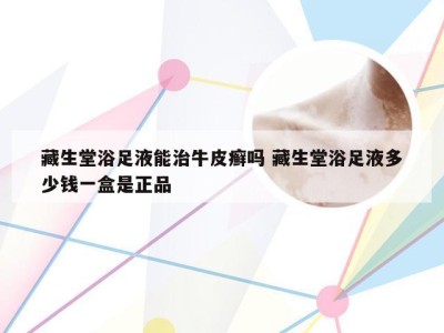 藏生堂浴足液能治牛皮癣吗 藏生堂浴足液多少钱一盒是正品