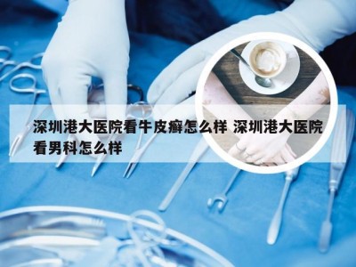 深圳港大医院看牛皮癣怎么样 深圳港大医院看男科怎么样