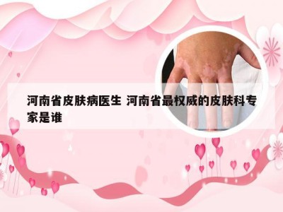 河南省皮肤病医生 河南省最权威的皮肤科专家是谁