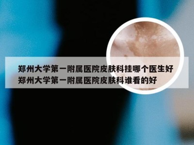 郑州大学第一附属医院皮肤科挂哪个医生好 郑州大学第一附属医院皮肤科谁看的好