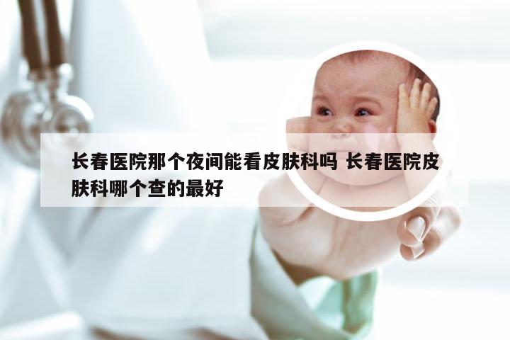 长春医院那个夜间能看皮肤科吗 长春医院皮肤科哪个查的最好