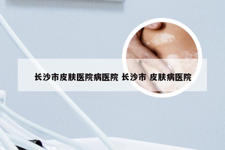 长沙市皮肤医院病医院 长沙市 皮肤病医院