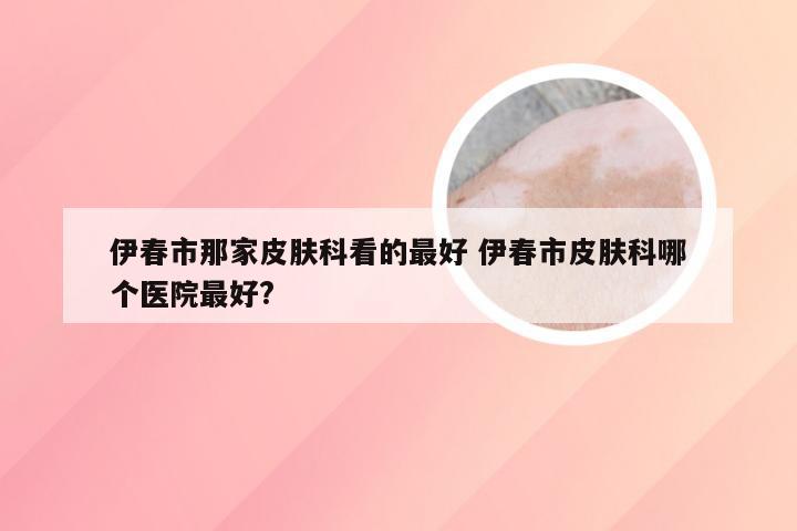 伊春市那家皮肤科看的最好 伊春市皮肤科哪个医院最好?