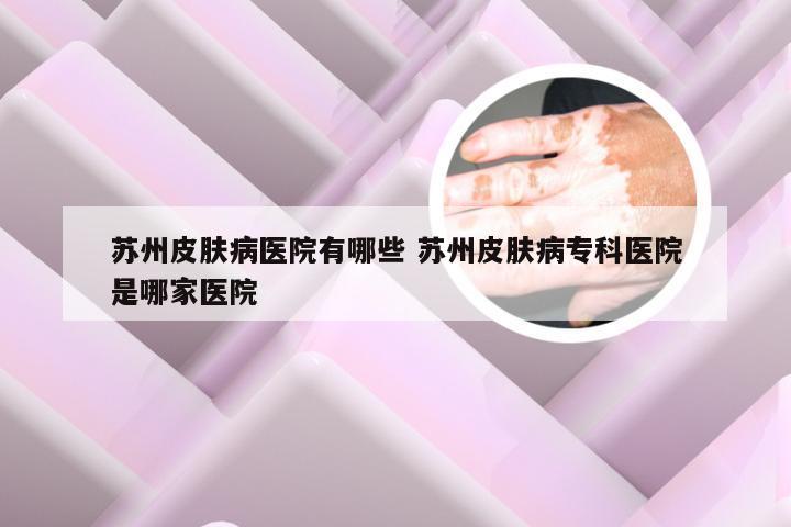苏州皮肤病医院有哪些 苏州皮肤病专科医院是哪家医院
