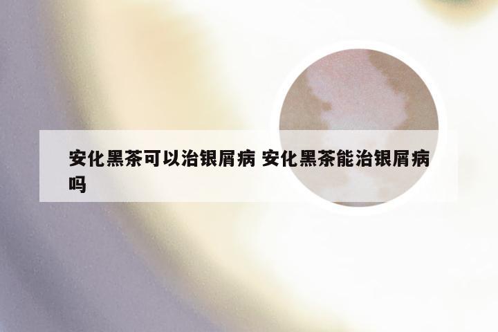 安化黑茶可以治银屑病 安化黑茶能治银屑病吗