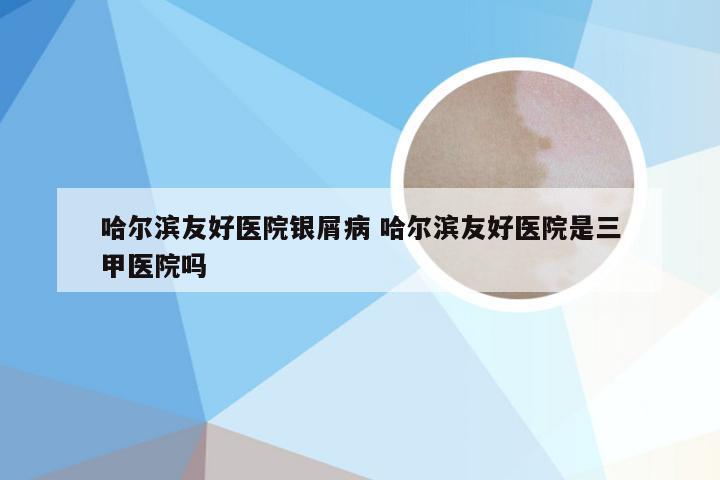 哈尔滨友好医院银屑病 哈尔滨友好医院是三甲医院吗