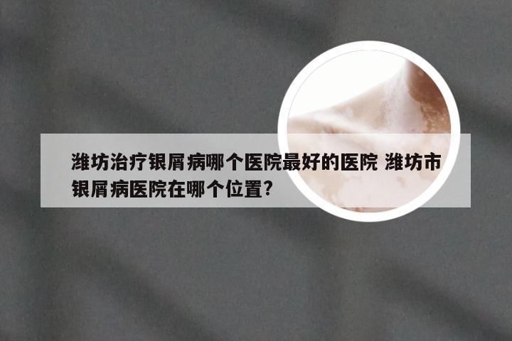 潍坊治疗银屑病哪个医院最好的医院 潍坊市银屑病医院在哪个位置?