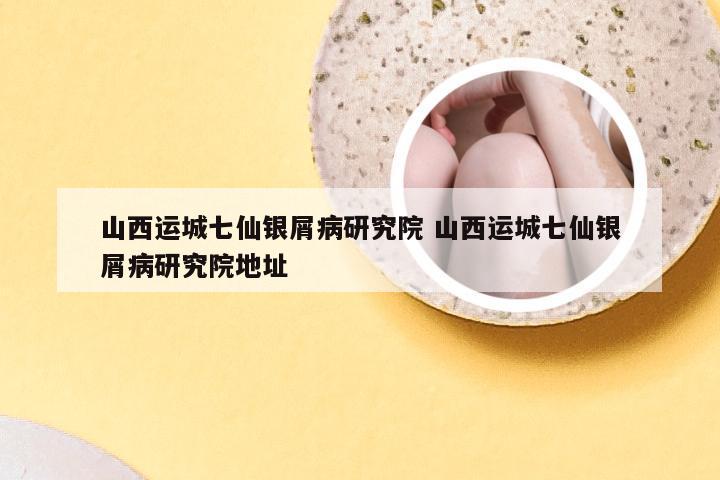 山西运城七仙银屑病研究院 山西运城七仙银屑病研究院地址