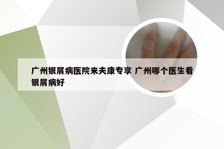 广州银屑病医院来夫康专享 广州哪个医生看银屑病好