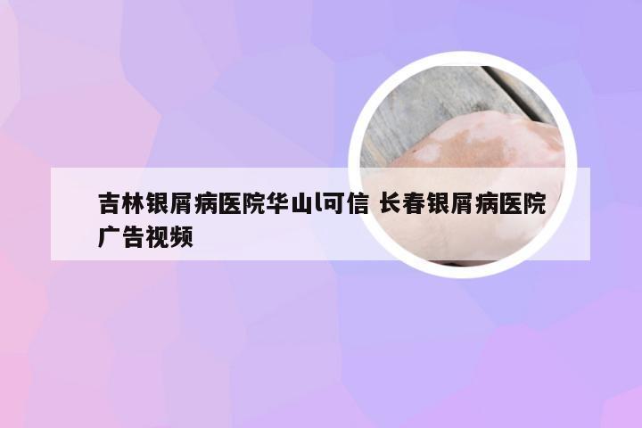 吉林银屑病医院华山l可信 长春银屑病医院广告视频
