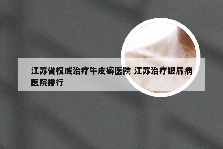江苏省权威治疗牛皮癣医院 江苏治疗银屑病医院排行